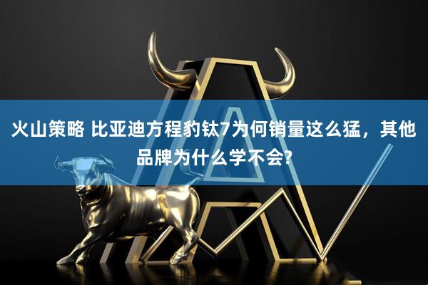 火山策略 比亚迪方程豹钛7为何销量这么猛，其他品牌为什么学不会?