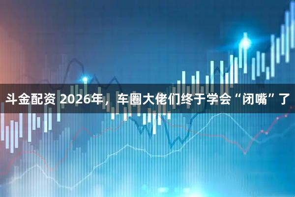斗金配资 2026年，车圈大佬们终于学会“闭嘴”了