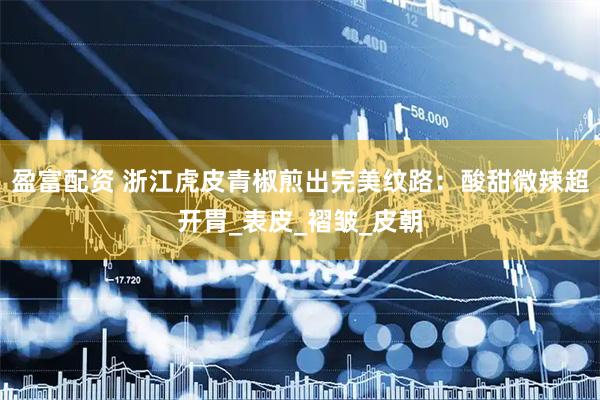 盈富配资 浙江虎皮青椒煎出完美纹路：酸甜微辣超开胃_表皮_褶皱_皮朝
