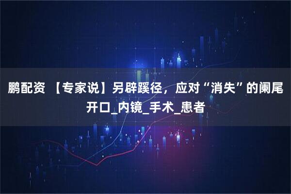 鹏配资 【专家说】另辟蹊径，应对“消失”的阑尾开口_内镜_手术_患者