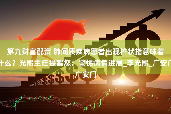 第九财富配资 肺间质疾病患者出现杵状指意味着什么？光熙主任提醒您：警惕病情进展_李光熙_广安门