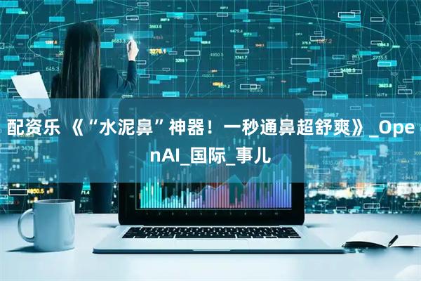 配资乐 《“水泥鼻”神器！一秒通鼻超舒爽》_OpenAI_国际_事儿