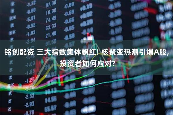 铭创配资 三大指数集体飘红! 核聚变热潮引爆A股, 投资者如何应对?