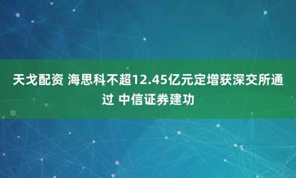 天戈配资 海思科不超12.45亿元定增获深交所通过 中信证券建功